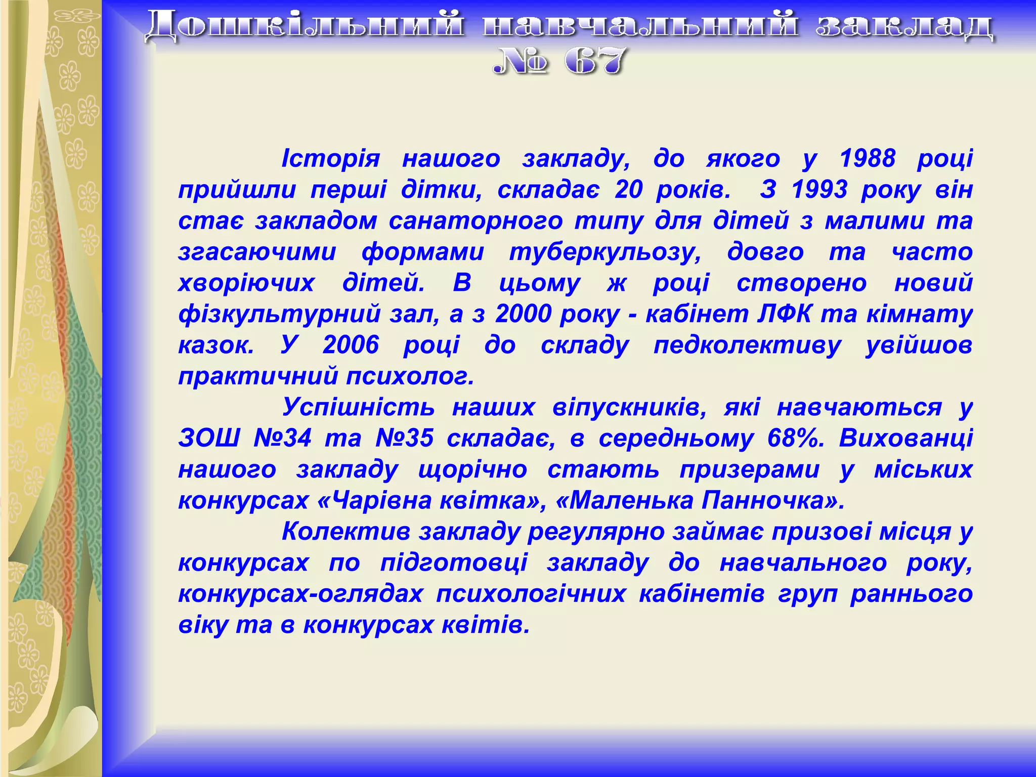 Історія нашого закладу, до якого у 19 8 8 році прийшли перші дітки, складає 20 років.  З 1993 року він стає закладом санаторного типу для дітей з малими та згасаючими формами туберкульозу, довго та часто хворіючих дітей. В цьому ж році створено новий фізкультурний зал, а з 2000 року - кабінет ЛФК та кімнату казок. У 2006 році до складу педколективу увійшов практичний психолог.  Успішність наших віпускників, які навчаються у ЗОШ №34 та №35 складає, в серед н ьому 68%. Вихованці нашого закладу щорічно стають призерами у міських конкурсах «Чарівна квітка», «Маленька Панночка». Колектив закладу регулярно займає призові місця у конкурсах по підготовці закладу до навчального року, конкурсах-оглядах психологічних кабінетів груп раннього віку та в конкурсах квітів. 