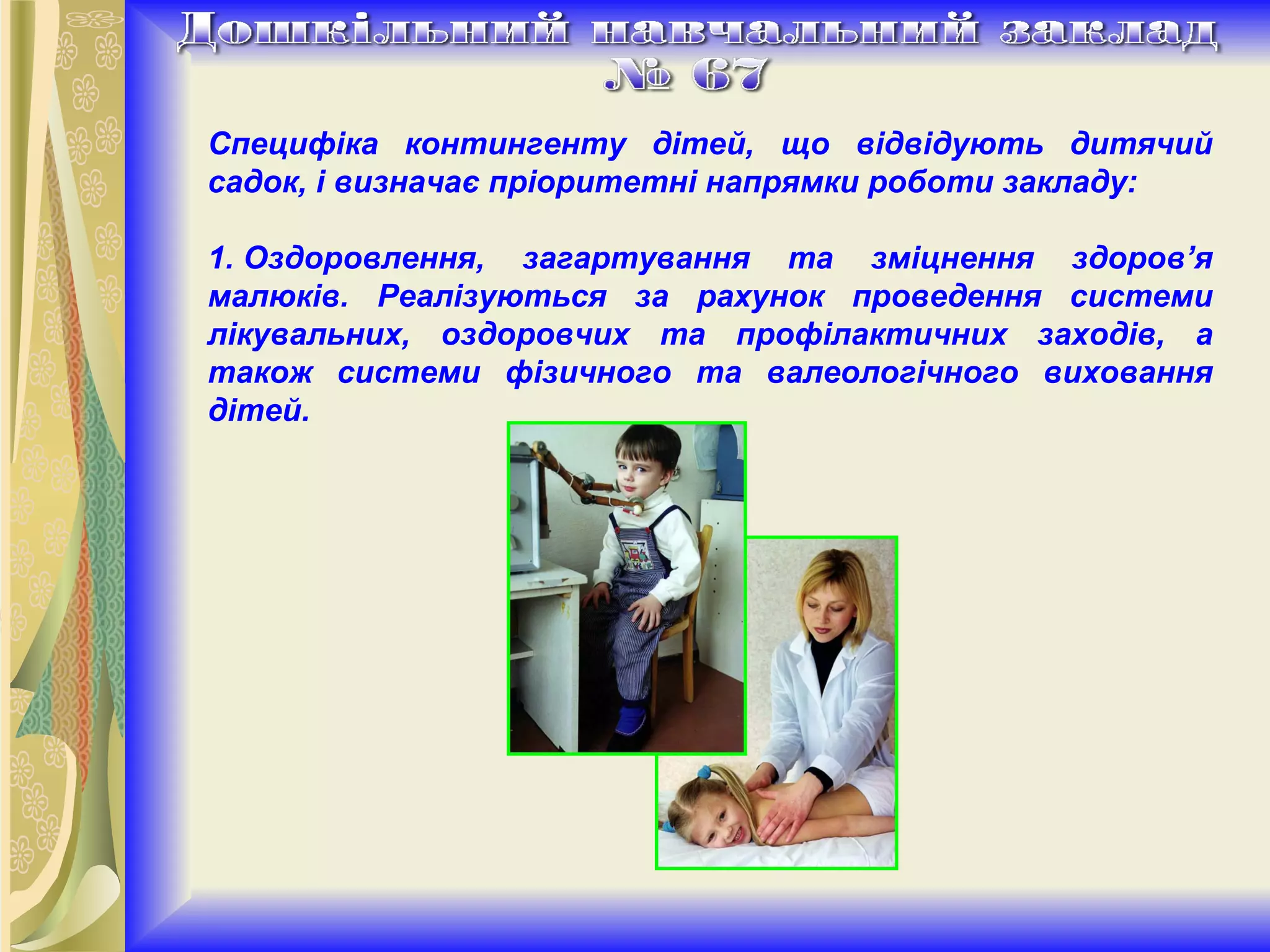 Специфіка контингенту дітей, що відвідують дитячий садок, і визначає пріоритетні напрямки роботи закладу: 1. Оздоровлення, загартування та зміцнення здоров’я малюків. Реалізуються за рахунок проведення системи лікувальних, оздоровчих та профілактичних заходів, а також системи фізичного та валеологічного виховання дітей. 
