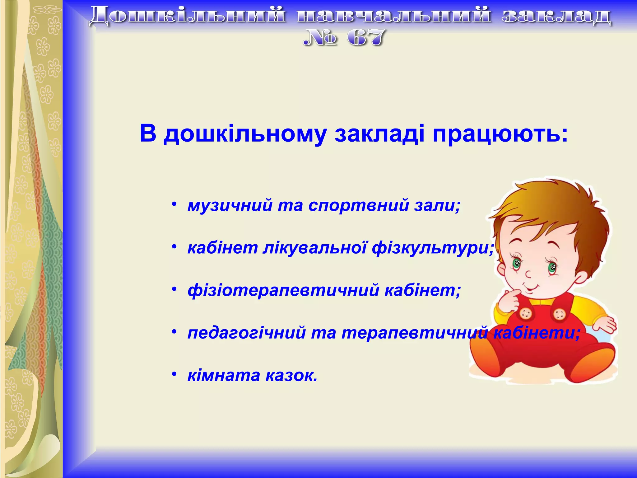 В дошкільному закладі працюють:   музичний та спортвний зали; кабінет лікувальної фізкультури;    фізіотерапевтичний кабінет;    педагогічний та терапевтичний кабінети;     кімната казок. 