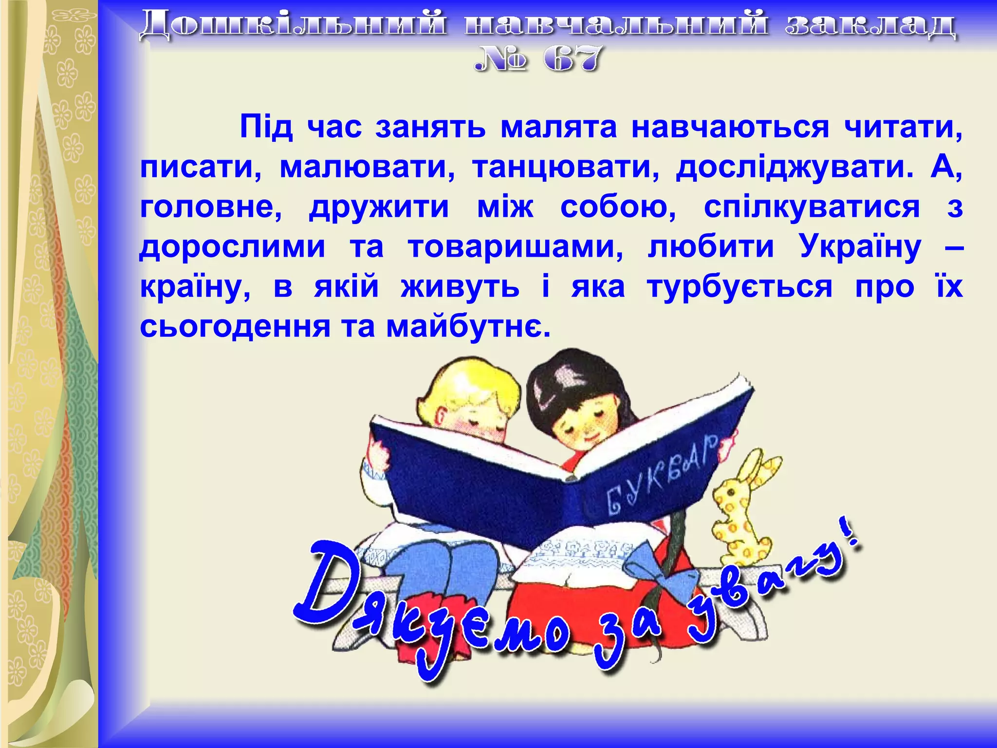 Під час занять малята навчаються читати, писати, малювати, танцювати, досліджувати. А, головне, дружити між собою, спілкуватися з дорослими та товаришами, любити Україну – країну, в якій живуть і яка турбується про їх сьогодення та майбутнє. 