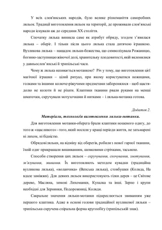 У всіх слов'янських народів, було велике різноманіття саморобних
ляльок. Традиції виготовлення ляльок на території, де проживали слов'янські
народи існували аж до середини ХХ століття.
Спочатку лялька виникла саме як атрибут обряду, згодом з’явилася
лялька – оберіг. І тільки після цього лялька стала дитячою іграшкою.
Вузликова лялька – нащадок ляльки-божества, що символізувала Рожаницю,
богиню-заступницюжіночої долі, хранительку плодовитості, якій вклонялися
у давньослов’янські й трипільські часи.
Чому ж лялька називається мотанкою? Річ у тому, що виготовлення цієї
магічної іграшки – цілий ритуал, при якому користуватися ножицями,
голками та іншими колюче-ріжучими предметами заборонялося – щоб щастя-
долю не колоти й не різати. Клаптики тканини рвали руками на менші
шматочки, скручували мотузочками й нитками – і лялька-мотанка готова.
Додаток 2.
Матеріали, технологія виготовлення ляльки-мотанки.
Для виготовлення мотанки-оберега брали клаптики ношеного одягу, до
того ж «щасливого» -того, який носили у кращі періоди життя, не затьмарені
ні лихом, ні бідністю.
Обрядовіляльки, на відміну від оберегів, робилиз нової гарної тканини,
їхній одяг прикрашали вишиванням, шовковими стрічками, тасьмою.
Способи створення цих ляльок – скручування, скочування, змотування,
зв’язування, звивання. Їх виготовляють методом кувадки (традиційна
вузликова лялька), «воланчика» (Вепська лялька), стовбушки (Коляда, На
вдале заміжжя). Для деяких ляльок використовують гілки дерев – це Світове
дерево, Масляна, зимові Лихоманки, Купалка та інші. Зерно і крупи
необхідні для Зернянки, Подорожниці, Коляди.
Сакральне значення ляльки-мотанки підкреслюється звиванням уже
першого клаптика. Адже в основі голови традиційної вузликової ляльки –
трипільська скручена спіральна форма кругообігу (трипільській знак).
 