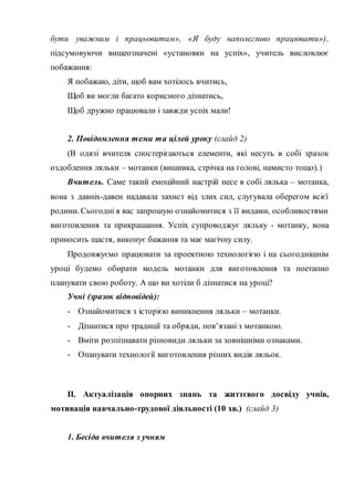 бути уважним і працьовитим», «Я буду наполегливо працювати»),
підсумовуючи вищеозначені «установки на успіх», учитель висловлює
побажання:
Я побажаю, діти, щоб вам хотілось вчитись,
Щоб ви могли багато корисного дізнатись,
Щоб дружно працювали і завжди успіх мали!
2. Повідомлення теми та цілей уроку (слайд 2)
(В одязі вчителя спостерігаються елементи, які несуть в собі зразок
оздоблення ляльки – мотанки (вишивка, стрічка на голові, намисто тощо).)
Вчитель. Саме такий емоційний настрій несе в собі лялька – мотанка,
вона з давніх-давен надавала захист від злих сил, слугувала оберегом всієї
родини. Сьогодні я вас запрошую ознайомитися з її видами, особливостями
виготовлення та прикрашання. Успіх супроводжує ляльку - мотанку, вона
приносить щастя, виконує бажання та має магічну силу.
Продовжуємо працювати за проектною технологією і на сьогоднішнім
уроці будемо обирати модель мотанки для виготовлення та поетапно
планувати свою роботу. А що ви хотіли б дізнатися на уроці?
Учні (зразок відповідей):
- Ознайомитися з історією виникнення ляльки – мотанки.
- Дізнатися про традиції та обряди, пов’язані з мотанкою.
- Вміти розпізнавати різновиди ляльки за зовнішніми ознаками.
- Опанувати технології виготовлення різних видів ляльок.
ІІ. Актуалізація опорних знань та життєвого досвіду учнів,
мотивація навчально-трудової діяльності (10 хв.) (слайд 3)
1. Бесіда вчителя з учням
 
