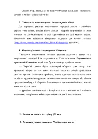 - Скажіть будь ласка, а де ви вже зустрічалися з лялькою – мотанкою,
бачили її раніше? (Відповіді учнів)
2. Подорож до міського музею (демонстрація відео)
Для народних умільців виготовлення народної ляльки – улюблена
справа, сенс життя. Більше тисячі ляльок оберегів зберігається в музеї
мотанок на Добропільщині в селі Криворіжжя на базі міської школи.
Пропоную вам здійснити віртуальну подорож до музею мотанки
(https://www.youtube.com/watch?v=_TPvmWhll6c&t=1s ) (слайд 4)
3. Мотивація навчально-трудової діяльності
Технологія виготовлення мотанки цікавила людство з здавен та є
актуальною і сьогодні. І ми залучимося до її виготовлення. Результатом
проектної діяльності з цієї теми буде власноруч зроблена лялька.
На Україні здавна були популярні обереги для дому. Але
куплений оберіг не має такої магічної сили як оберіг зроблений
своїми руками. Майстерно зроблена, пишно одягнена лялька може стати
не тільки чудовим подарунком, дивовижним елементом декору або цінним
предметом побуту, а й оберегом благополуччя, щасливого сімейного життя і
захистом від злих сил!
На уроці ми ознайомимося з історією ляльки – мотанки та її магічним
значенням, матеріалами, які використовуються для її виготовлення.
ІІІ. Вивчення нового матеріалу (20 хв.)
1. Випереджувальне завдання. Повідомлення учнів.
 