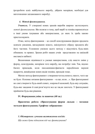 (розробити ескіз майбутнього виробу, дібрати матеріали, необхідні для
виготовлення запланованого виробу).
4. Метод фантазування.
Учитель. У створенні нових зразків виробів широко застосовують
метод фантазування. Він полягає в тому, щоб виріб та техніка переносяться
в інші умови існування або використання, до яких їх треба заново
пристосовувати.
Отже, метод фантазування – це спосіб конструювання форми предмета
шляхом уявлення, вигадування нового, неіснуючого образу предмета або
його частини. Головною умовою цього методу є відсутність будь-яких
обмежень та правил. Зразки робіт наших учнів представлено на шкільній
виставці в кабінеті.
Визначивши відмінності в умовах використання, слід внести зміни у
форму, конструкцію, матеріали того виробу, що потребує змін. Так, відомо
багато прикладів, коли письменники-фантасти передбачали наукові
відкриття, винайдення нових видів техніки, приладів тощо.
Метою методу фантазування є створення чогось нового, такого, чого ще
не було. Основне питання фантазування – «а що, коли…». При фантазуванні
ви самі створюєте будь-який сюжет, зокрема й казковий, будь-яку ситуацію,
будь-яке завдання й самі розв’язуєте все це так,як захочете. У фантазуванні
прийнятне будь-яке рішення.
ІV. Формування умінь та навичок (40 хв.)
Практична робота «Проектування форми ляльки – мотанки
методом фантазування. Графічне зображення»
1. Обговорення з учнями виготовлення ескізів:
Що може бути підказкою під час фантазування?
 
