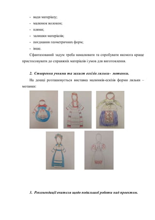 - вади матеріалу;
- малюнок волокон;
- плями;
- залишки матеріалів;
- поєднання геометричних форм;
- інше.
Сфантазований задум треба намалювати та спробувати якомога краще
пристосовувати до справжніх матеріалів і умов для виготовлення.
2. Створення учнями та захист ескізів ляльки- мотанки.
На дошці розташовується виставка малюнків-ескізів форми ляльки –
мотанки:
3. Рекомендації вчителя щодо подальшої роботи над проектом.
 