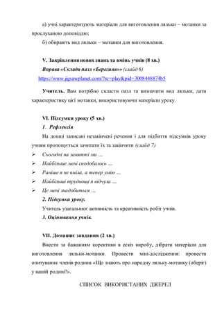 а) учні характеризують матеріали для виготовлення ляльки – мотанки за
прослуханою доповіддю;
б) обирають вид ляльки – мотанки для виготовлення.
V. Закріпленняновихзнань та вмінь учнів (8 хв.)
Вправа «Склади пазл «Берегиня»» (слайд 6)
https://www.jigsawplanet.com/?rc=play&pid=3008448874b5
Учитель. Вам потрібно скласти пазл та визначити вид ляльки, дати
характеристику цієї мотанки, використовуючи матеріали уроку.
VІ. Підсумки уроку (5 хв.)
1. Рефлексія
На дошці записані незакінчені речення і для підбиття підсумків уроку
учням пропонується зачитати їх та закінчити (слайд 7)
 Сьогодні на занятті ми …
 Найбільше мені сподобалось …
 Раніше я не вміла, а тепер умію …
 Найбільші труднощі я відчула …
 Це мені знадобиться …
2. Підсумки уроку.
Учитель узагальнює активність та креативність робіт учнів.
3. Оцінювання учнів.
VІІ. Домашнє завдання (2 хв.)
Внести за бажанням корективи в ескіз виробу, дібрати матеріали для
виготовлення ляльки-мотанки. Провести міні-дослідження: провести
опитування членів родини «Що знають про народну ляльку-мотанку (оберіг)
у вашій родині?».
СПИСОК ВИКОРИСТАНИХ ДЖЕРЕЛ
 