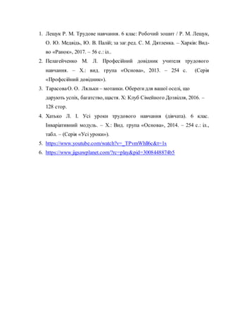 1. Лещук Р. М. Трудове навчання. 6 клас: Робочий зошит / Р. М. Лещук,
О. Ю. Медвідь, Ю. В. Палій; за заг.ред. С. М. Дятленка. – Харків: Вид-
во «Ранок», 2017. – 56 с.: іл..
2. Пелагейченко М. Л. Професійний довідник учителя трудового
навчання. – Х.: вид. група «Основа», 2013. – 254 с. (Серія
«Професійний довідник»).
3. ТарасоваО. О. Ляльки – мотанки. Оберегидля вашої оселі, що
дарують успіх, багатство, щастя. Х: Клуб Сімейного Дозвілля, 2016. –
128 стор.
4. Хатько Л. І. Усі уроки трудового навчання (дівчата). 6 клас.
Інваріативний модуль. – Х.: Вид. група «Основа», 2014. – 254 с.: іл.,
табл. – (Серія «Усі уроки»).
5. https://www.youtube.com/watch?v=_TPvmWhll6c&t=1s
6. https://www.jigsawplanet.com/?rc=play&pid=3008448874b5
 