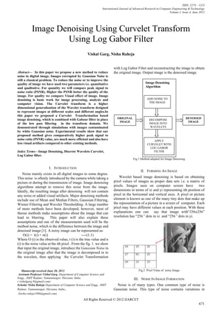 ISSN: 2278 – 1323
                                                                 International Journal of Advanced Research in Computer Engineering & Technology
                                                                                                                     Volume 1, Issue 4, June 2012




           Image Denoising Using Curvelet Transform
                   Using Log Gabor Filter
                                                     Vishal Garg, Nisha Raheja


                                                                        with Log Gabor Filter and reconstructing the image to obtain
Abstract— In this paper we propose a new method to reduce                the original image. Output image is the denoised image.
noise in digital image. Images corrupted by Gaussian Noise is
still a classical problem. To reduce the noise or to improve the
quality of image we have used two parameters i.e. quantitative                                    Image Denoising
and qualitative. For quantity we will compare peak signal to                                      Algorithm
noise ratio (PSNR). Higher the PSNR better the quality of the
image. For quality we compare Visual effect of image. Image
denoising is basic work for image processing, analysis and                                         ADD NOISE TO
                                                                                                    THE IMAGE
computer vision. The Curvelet transform is a higher
dimensional generalization of the Wavelet transform designed
to represent images at different scales and different angles.In
this paper we proposed a Curvelet Transformation based
image denoising, which is combined with Gabour filter in place              ORIGINAL                                                DENOISED
                                                                                                     DECOMPOSE
                                                                             IMAGE                                                   IMAGE
of the low pass filtering in the transform domain. We                                                IMAGE INTO
demonstrated through simulations with images contaminated                                             WAVELETS
by white Gaussian noise. Experimental results show that our
proposed method gives comparatively higher peak signal to
noise ratio (PSNR) value, are much more efficient and also have                                         APPLY
less visual artifacts compared to other existing methods.                                           CURVELET WITH
                                                                                                      LOG GABOR
Index Terms—Image Denoising, Discrete Wavelets Curvelet,                                                FILTER
Log Gabor filter.
                                                                                         Fig 1 Method adopted for Image Denoising


                        I. INTRODUCTION
                                                                                               II. FORMING AN IMAGE
    Noise mainly exists in all digital images to some degree.
This noise is oftenly introduced by the camera while taking a                Wavelet based image denoising is based on obtaining
picture or during the transmission of image. Image denoising             pixel values of images as proper data sets i.e. a matrix of
algorithms attempt to remove this noise from the image.                  pixels. Images seen on computer screen have               two
Ideally, the resulting image after denoising will not contain            dimensions in terms of xi and yi representing ith position of
any noise or added visual artifacts. Major denoising methods             pixel in the horizontal and vertical axes. A pixel or picture
include use of Mean and Median Filters, Gaussian Filtering,              element is known as one of the many tiny dots that make up
Wiener Filtering and Wavelet Thresholding. A large number                the representation of a picture in a screen of computer. Each
of more methods have been developed; however, most of                    pixel may have different values at each position. With these
theose methods make assumptions about the image that can                 explanations one can say that image with“256x256”
lead to blurring. This paper will also explain these                     resolution has “256” dots in xi and “256” dots in yi.
assumptions and one of the measurements used will be the
method noise, which is the difference between the image and
denoised image [1]. A noisy image can be represented as:
     O(i) = t(i) + n(i)                         ----(1.1)
Where O (i) is the observed value, t (i) is the true value and n
(i) is the noise value at the ith pixel . From the fig. 1. we show
that input the original image, introduce the Gaussian Noise in
the original image after that the image is decomposed in to
the wavelets, then applying the Curvelet Transformation


    Manuscript received June 20, 2012.                                                       Fig.2 Pixel Value of noisy Image
 Assistant Professor Vishal Garg ,Department of Computer Science and
Engg., JMIT Radaur, Yamunanagar, Haryana, India.                                         III. NOISE IN IMAGE FORMATION
( vishalgarg.9@gmail.com)
Scholar Nisha Raheja Department of Computer Science and Engg., JMIT        Noise is of many types. One common type of noise is
Radaur, Yamunanagar, Haryana, India.,                                    Gaussian noise. This type of noise contains variations in
 (nisha.raheja1986@gmail.com)
                                                  All Rights Reserved © 2012 IJARCET
                                                                                                                                            671
 