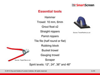 Level 1 Diploma in Wall and Floor Tiling
© 2013 City and Guilds of London Institute. All rights reserved. 2 of 8
Essential tools
Hammer
Trowel: 10 mm, 6mm
Grout float x2
Straight nippers
Parrot nippers
Tile file (half round or flat)
Rubbing block
Bucket trowel
Gauging trowel
Scraper
Spirit levels: 12", 24", 36" and 48"
Source: TravisPerkins.co.uk
Source: ToppsTiles.co.uk
 