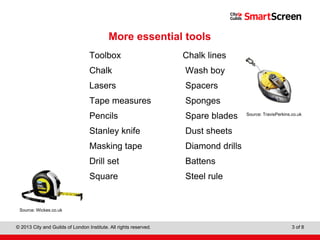 Level 1 Diploma in Wall and Floor Tiling
© 2013 City and Guilds of London Institute. All rights reserved. 3 of 8
More essential tools
Toolbox Chalk lines
Chalk Wash boy
Lasers Spacers
Tape measures Sponges
Pencils Spare blades
Stanley knife Dust sheets
Masking tape Diamond drills
Drill set Battens
Square Steel rule
Source: Wickes.co.uk
Source: TravisPerkins.co.uk
 