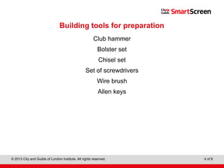 Level 1 Diploma in Wall and Floor Tiling
© 2013 City and Guilds of London Institute. All rights reserved. 4 of 8
Building tools for preparation
Club hammer
Bolster set
Chisel set
Set of screwdrivers
Wire brush
Allen keys
 
