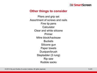 Level 1 Diploma in Wall and Floor Tiling
© 2013 City and Guilds of London Institute. All rights reserved. 5 of 8
Other things to consider
Pliers and grip set
Assortment of screws and nails
Fine tip pens
Calculator
Clear and white silicone
Primer
Mitre block/hacksaw
Buckets
Silicone gun
Paper towels
Dustpan/brush
Stepladder (3 rung)
Rip saw
Rubble sacks
 