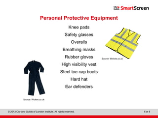 Level 1 Diploma in Wall and Floor Tiling
© 2013 City and Guilds of London Institute. All rights reserved. 6 of 8
Personal Protective Equipment
Knee pads
Safety glasses
Overalls
Breathing masks
Rubber gloves
High visibility vest
Steel toe cap boots
Hard hat
Ear defenders
Source: Wickes.co.uk
Source: Wickes.co.uk
 