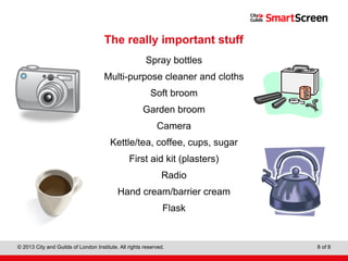Level 1 Diploma in Wall and Floor Tiling
© 2013 City and Guilds of London Institute. All rights reserved. 8 of 8
The really important stuff
Spray bottles
Multi-purpose cleaner and cloths
Soft broom
Garden broom
Camera
Kettle/tea, coffee, cups, sugar
First aid kit (plasters)
Radio
Hand cream/barrier cream
Flask
 