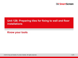 Level 1 Diploma in Wall and Floor Tiling
© 2013 City and Guilds of London Institute. All rights reserved. 1 of 8
PowerPointpresentation
Know your tools
Unit 126: Preparing tiles for fixing to wall and floor
installations
 