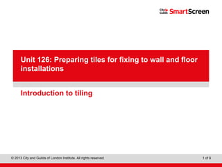 Level 1 Diploma in Wall and Floor Tiling
© 2013 City and Guilds of London Institute. All rights reserved. 1 of 9
PowerPointpresentation
Introduction to tiling
Unit 126: Preparing tiles for fixing to wall and floor
installations
 