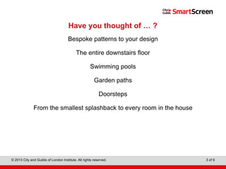 Level 1 Diploma in Wall and Floor Tiling
© 2013 City and Guilds of London Institute. All rights reserved. 3 of 9
Have you thought of … ?
Bespoke patterns to your design
The entire downstairs floor
Swimming pools
Garden paths
Doorsteps
From the smallest splashback to every room in the house
 