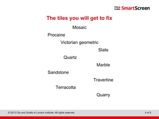 Level 1 Diploma in Wall and Floor Tiling
© 2013 City and Guilds of London Institute. All rights reserved. 4 of 9
The tiles you will get to fix
Mosaic
Procaine
Victorian geometric
Slate
Quartz
Marble
Sandstone
Travertine
Terracotta
Quarry
 