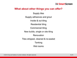 Level 1 Diploma in Wall and Floor Tiling
© 2013 City and Guilds of London Institute. All rights reserved. 5 of 9
What about other things you can offer?
Supply tiles
Supply adhesives and grout
Inside & out tiling
Residential tiling
Commercial tiling
New builds, single or site tiling
Renovation
Tiles stripped, cleaned & re-sealed
Tanking
Wet rooms
 