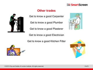 Level 1 Diploma in Wall and Floor Tiling
© 2013 City and Guilds of London Institute. All rights reserved. 6 of 9
Other trades
Get to know a good Carpenter
Get to know a good Plumber
Get to know a good Plasterer
Get to know a good Electrician
Get to know a good Kitchen Fitter
 