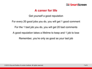Level 1 Diploma in Wall and Floor Tiling
© 2013 City and Guilds of London Institute. All rights reserved. 7 of 9
A career for life
Get yourself a good reputation
For every 20 good jobs you do, you will get 1 good comment
For the 1 bad job you do, you will get 20 bad comments
A good reputation takes a lifetime to keep and 1 job to lose
Remember, you’re only as good as your last job
 
