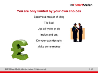 Level 1 Diploma in Wall and Floor Tiling
© 2013 City and Guilds of London Institute. All rights reserved. 9 of 9
You are only limited by your own choices
Become a master of tiling
Tile it all
Use all types of tile
Inside and out
Do your own designs
Make some money
 