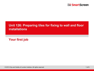 Level 1 Diploma in Wall and Floor Tiling
© 2013 City and Guilds of London Institute. All rights reserved. 1 of 9
PowerPointpresentation
Your first job
Unit 126: Preparing tiles for fixing to wall and floor
installations
 