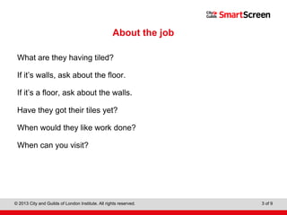 Level 1 Diploma in Wall and Floor Tiling
© 2013 City and Guilds of London Institute. All rights reserved. 3 of 9
About the job
What are they having tiled?
If it’s walls, ask about the floor.
If it’s a floor, ask about the walls.
Have they got their tiles yet?
When would they like work done?
When can you visit?
 