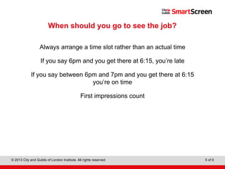 Level 1 Diploma in Wall and Floor Tiling
© 2013 City and Guilds of London Institute. All rights reserved. 5 of 9
When should you go to see the job?
Always arrange a time slot rather than an actual time
If you say 6pm and you get there at 6:15, you’re late
If you say between 6pm and 7pm and you get there at 6:15
you’re on time
First impressions count
 