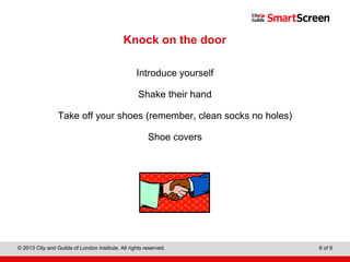 Level 1 Diploma in Wall and Floor Tiling
© 2013 City and Guilds of London Institute. All rights reserved. 6 of 9
Knock on the door
Introduce yourself
Shake their hand
Take off your shoes (remember, clean socks no holes)
Shoe covers
 