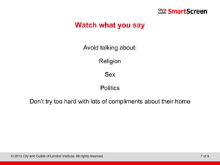 Level 1 Diploma in Wall and Floor Tiling
© 2013 City and Guilds of London Institute. All rights reserved. 7 of 9
Watch what you say
Avoid talking about:
Religion
Sex
Politics
Don’t try too hard with lots of compliments about their home
 