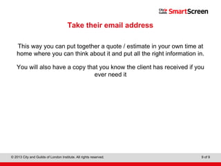 Level 1 Diploma in Wall and Floor Tiling
© 2013 City and Guilds of London Institute. All rights reserved. 9 of 9
Take their email address
This way you can put together a quote / estimate in your own time at
home where you can think about it and put all the right information in.
You will also have a copy that you know the client has received if you
ever need it
 