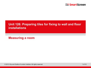 Level 1 Diploma in Wall and Floor Tiling
© 2013 City and Guilds of London Institute. All rights reserved. 1 of 10
PowerPointpresentation
Measuring a room
Unit 126: Preparing tiles for fixing to wall and floor
installations
 