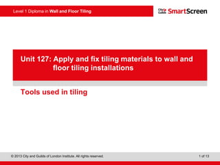 Level 1 Diploma in Wall and Floor Tiling
© 2013 City and Guilds of London Institute. All rights reserved. 1 of 13
PowerPointpresentation
Tools used in tiling
Unit 127: Apply and fix tiling materials to wall and
floor tiling installations
 