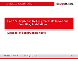 Level 1 Diploma in Wall and Floor Tiling
© 2013 City and Guilds of London Institute. All rights reserved. 1 of 7
PowerPointpresentation
Disposal of construction waste
Unit 127: Apply and fix tiling materials to wall and
floor tiling installations
 