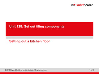 Level 1 Diploma in Wall and Floor Tiling
© 2013 City and Guilds of London Institute. All rights reserved. 1 of 13
PowerPointpresentation
Setting out a kitchen floor
Unit 128: Set out tiling components
 