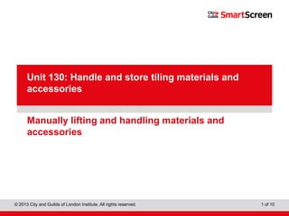 Level 1 Diploma in Wall and Floor Tiling
© 2013 City and Guilds of London Institute. All rights reserved. 1 of 10
PowerPointpresentation
Manually lifting and handling materials and
accessories
Unit 130: Handle and store tiling materials and
accessories
 