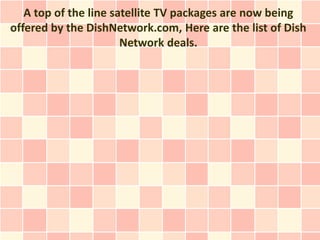 A top of the line satellite TV packages are now being
offered by the DishNetwork.com, Here are the list of Dish
                       Network deals.
 