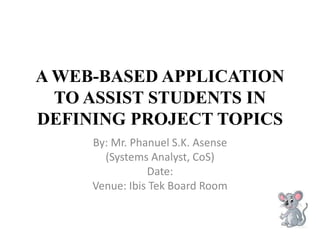 A WEB-BASED APPLICATION
TO ASSIST STUDENTS IN
DEFINING PROJECT TOPICS
By: Mr. Phanuel S.K. Asense
(Systems Analyst, CoS)
Date:
Venue: Ibis Tek Board Room
 