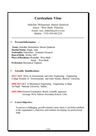 (1/4)
Curriculum Vitae
Abdullah Mohammed Ahmed Qalalweh
Jenein –West Bank- Palestine
Email: mec_abdullah@live.com
Mobile: +970-599-083229
________________________________________________________
 PersonalInformation :
Name:Abdullah Mohammed Ahmed Qalalweh
Marital Status: Single, male
Nationality: Palestinian– Jordanian Passport
Date of birth: 24-Dec-1987
Place ofResidence:Ramallah -West Bank
Jenein – West Bank
Profession:Mechanical Engineer.
 Scientific Qualifications:
2012-2015 :M.S.c in Environment and water Engineering , Engineering
College Institute of Environmental and water Studies, BireZeit University.
2006-2011:B.E. in Mechanical Engineering , Engineering College
An-Najah National University, Nablus.
2005-2006:General Examination Board, scientific approach
(Average 94.8), Halwan SecondarySchool, UAE.
 CareerObjective:
To pursue a challenging growth-oriented career where I can both contribute
to the organization’s objectives and continue developing my professional
skills.
 