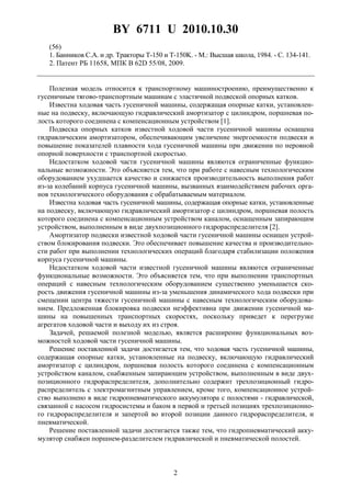 BY 6711 U 2010.10.30
2
(56)
1. Банников С.А. и др. Тракторы T-150 и T-150K. - М.: Высшая школа, 1984. - С. 134-141.
2. Патент РБ 11658, МПК B 62D 55/08, 2009.
Полезная модель относится к транспортному машиностроению, преимущественно к
гусеничным тягово-транспортным машинам с эластичной подвеской опорных катков.
Известна ходовая часть гусеничной машины, содержащая опорные катки, установлен-
ные на подвеску, включающую гидравлический амортизатор с цилиндром, поршневая по-
лость которого соединена с компенсационным устройством [1].
Подвеска опорных катков известной ходовой части гусеничной машины оснащена
гидравлическим амортизатором, обеспечивающим увеличение энергоемкости подвески и
повышение показателей плавности хода гусеничной машины при движении по неровной
опорной поверхности с транспортной скоростью.
Недостатком ходовой части гусеничной машины являются ограниченные функцио-
нальные возможности. Это объясняется тем, что при работе с навесным технологическим
оборудованием ухудшается качество и снижается производительность выполнения работ
из-за колебаний корпуса гусеничной машины, вызванных взаимодействием рабочих орга-
нов технологического оборудования с обрабатываемым материалом.
Известна ходовая часть гусеничной машины, содержащая опорные катки, установленные
на подвеску, включающую гидравлический амортизатор с цилиндром, поршневая полость
которого соединена с компенсационным устройством каналом, оснащенным запирающим
устройством, выполненным в виде двухпозиционного гидрораспределителя [2].
Амортизатор подвески известной ходовой части гусеничной машины оснащен устрой-
ством блокирования подвески. Это обеспечивает повышение качества и производительно-
сти работ при выполнении технологических операций благодаря стабилизации положения
корпуса гусеничной машины.
Недостатком ходовой части известной гусеничной машины являются ограниченные
функциональные возможности. Это объясняется тем, что при выполнении транспортных
операций с навесным технологическим оборудованием существенно уменьшается ско-
рость движения гусеничной машины из-за уменьшения динамического хода подвески при
смещении центра тяжести гусеничной машины с навесным технологическим оборудова-
нием. Предложенная блокировка подвески неэффективна при движении гусеничной ма-
шины на повышенных транспортных скоростях, поскольку приведет к перегрузке
агрегатов ходовой части и выходу их из строя.
Задачей, решаемой полезной моделью, является расширение функциональных воз-
можностей ходовой части гусеничной машины.
Решение поставленной задачи достигается тем, что ходовая часть гусеничной машины,
содержащая опорные катки, установленные на подвеску, включающую гидравлический
амортизатор с цилиндром, поршневая полость которого соединена с компенсационным
устройством каналом, снабженным запирающим устройством, выполненным в виде двух-
позиционного гидрораспределителя, дополнительно содержит трехпозиционный гидро-
распределитель с электромагнитным управлением, кроме того, компенсационное устрой-
ство выполнено в виде гидропневматического аккумулятора с полостями - гидравлической,
связанной с насосом гидросистемы и баком в первой и третьей позициях трехпозиционно-
го гидрораспределителя и запертой во второй позиции данного гидрораспределителя, и
пневматической.
Решение поставленной задачи достигается также тем, что гидропневматический акку-
мулятор снабжен поршнем-разделителем гидравлической и пневматической полостей.
 