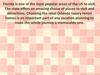 Florida is one of the most popular areas of the US to visit.
 The state offers an amazing choice of places to visit and
   attractions. Choosing the ideal Orlando luxury rental
 homes is an important part of any vacation planning to
        make the whole journey a memorable one.
 