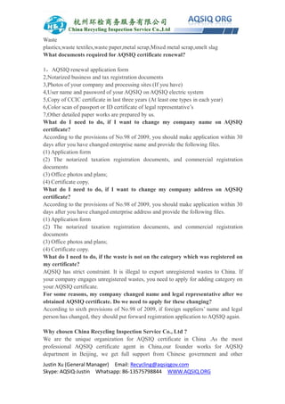 Justin Xu (General Manager) Email: Recycling@aqsiqgov.com
Skype: AQSIQ-Justin Whatsapp: 86-13575798844 WWW.AQSIQ.ORG
Waste
plastics,waste textiles,waste paper,metal scrap,Mixed metal scrap,smelt slag
What documents required for AQSIQ certificate renewal?
1，AQSIQ renewal application form
2,Notarized business and tax registration documents
3,Photos of your company and processing sites (If you have)
4,User name and password of your AQSIQ on AQSIQ electric system
5,Copy of CCIC certificate in last three years (At least one types in each year)
6,Color scan of passport or ID certificate of legal representative’s
7,Other detailed paper works are prepared by us.
What do I need to do, if I want to change my company name on AQSIQ
certificate?
According to the provisions of No.98 of 2009, you should make application within 30
days after you have changed enterprise name and provide the following files.
(1) Application form
(2) The notarized taxation registration documents, and commercial registration
documents
(3) Office photos and plans;
(4) Certificate copy.
What do I need to do, if I want to change my company address on AQSIQ
certificate?
According to the provisions of No.98 of 2009, you should make application within 30
days after you have changed enterprise address and provide the following files.
(1) Application form
(2) The notarized taxation registration documents, and commercial registration
documents
(3) Office photos and plans;
(4) Certificate copy.
What do I need to do, if the waste is not on the category which was registered on
my certificate?
AQSIQ has strict constraint. It is illegal to export unregistered wastes to China. If
your company engages unregistered wastes, you need to apply for adding category on
your AQSIQ certificate.
For some reasons, my company changed name and legal representative after we
obtained AQSIQ certificate. Do we need to apply for these changing?
According to sixth provisions of No.98 of 2009, if foreign suppliers’ name and legal
person has changed, they should put forward registration application to AQSIQ again.
Why chosen China Recycling Inspection Service Co., Ltd ?
We are the unique organization for AQSIQ certificate in China .As the most
professional AQSIQ certificate agent in China,our founder works for AQSIQ
department in Beijing, we get full support from Chinese government and other
 