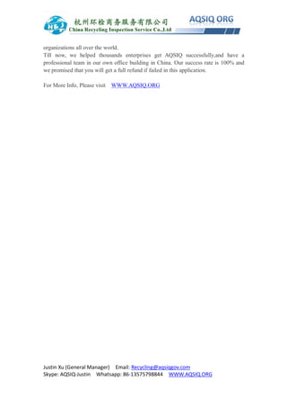 Justin Xu (General Manager) Email: Recycling@aqsiqgov.com
Skype: AQSIQ-Justin Whatsapp: 86-13575798844 WWW.AQSIQ.ORG
organizations all over the world.
Till now, we helped thousands enterprises get AQSIQ successfully,and have a
professional team in our own office building in China. Our success rate is 100% and
we promised that you will get a full refund if failed in this application.
For More Info, Please visit WWW.AQSIQ.ORG
 