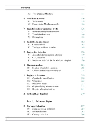 CONTENTS
5.2 Type-checking MiniJava 111
6 Activation Records 116
6.1 Stack frames 118
6.2 Frames in the MiniJava compiler 126
7 Translation to Intermediate Code 136
7.1 Intermediate representation trees 137
7.2 Translation into trees 140
7.3 Declarations 155
8 Basic Blocks and Traces 162
8.1 Canonical trees 163
8.2 Taming conditional branches 169
9 Instruction Selection 176
9.1 Algorithms for instruction selection 179
9.2 CISC machines 187
9.3 Instruction selection for the MiniJava compiler 190
10 Liveness Analysis 203
10.1 Solution of dataflow equations 205
10.2 Liveness in the MiniJava compiler 214
11 Register Allocation 219
11.1 Coloring by simplification 220
11.2 Coalescing 223
11.3 Precolored nodes 227
11.4 Graph-coloring implementation 232
11.5 Register allocation for trees 241
12 Putting It All Together 249
Part II Advanced Topics
13 Garbage Collection 257
13.1 Mark-and-sweep collection 257
13.2 Reference counts 262
13.3 Copying collection 264
vi
 