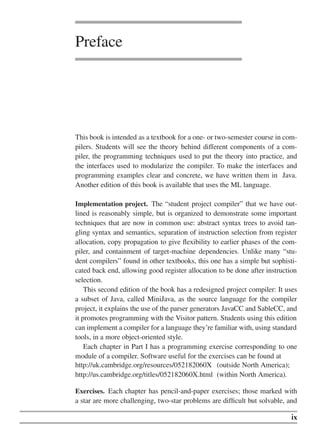 Preface
This book is intended as a textbook for a one- or two-semester course in com-
pilers. Students will see the theory behind different components of a com-
piler, the programming techniques used to put the theory into practice, and
the interfaces used to modularize the compiler. To make the interfaces and
programming examples clear and concrete, we have written them in Java.
Another edition of this book is available that uses the ML language.
Implementation project. The “student project compiler” that we have out-
lined is reasonably simple, but is organized to demonstrate some important
techniques that are now in common use: abstract syntax trees to avoid tan-
gling syntax and semantics, separation of instruction selection from register
allocation, copy propagation to give flexibility to earlier phases of the com-
piler, and containment of target-machine dependencies. Unlike many “stu-
dent compilers” found in other textbooks, this one has a simple but sophisti-
cated back end, allowing good register allocation to be done after instruction
selection.
This second edition of the book has a redesigned project compiler: It uses
a subset of Java, called MiniJava, as the source language for the compiler
project, it explains the use of the parser generators JavaCC and SableCC, and
it promotes programming with the Visitor pattern. Students using this edition
can implement a compiler for a language they’re familiar with, using standard
tools, in a more object-oriented style.
Each chapter in Part I has a programming exercise corresponding to one
module of a compiler. Software useful for the exercises can be found at
http://uk.cambridge.org/resources/052182060X (outside North America);
http://us.cambridge.org/titles/052182060X.html (within North America).
Exercises. Each chapter has pencil-and-paper exercises; those marked with
a star are more challenging, two-star problems are difficult but solvable, and
ix
 