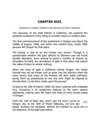 108
CHAPTER XVII.
Excitement in Oregon, relative to the discovery of Gold in California.
The discovery of the Gold District in California, has producd the
greatest excitement of any thing of a similar nature in modern days.
The first commencement of the excitement in Oregon was about the
middle of August, 1848, and within one month’s time, nearly 2000
persons left Oregon for that place.
The district is said to be the richest ever known. Though it is
questionable whether the gold obtaind by Solomon was not found
equally abundant, since among so great a number of citizens as
Jerusalem furnishd, the abundance of gold in that place had reducd
the value of silver to almost nothing.
When the news of gold in California reachd Oregon, the wheat
harvest was not yet ended, and so great was the delirium when the
news arrivd, that many of the farmers left their fields unfinishd,
giving them up gratuitously to any one who might be disposd to
harvest them, or let them waste upon the ground.
As late as the 10th of March, 1849, the fever continud with unabated
fury, increasing in its sanguinary features as the warm season
approachd, preying upon the heart and vitals of every human being
in Oregon.
From the 13th of Sept. last, which was the time I arrivd at
Oregon city, to the 10th of March following, not one day
passd, Sundays not excepted, without the mention by some one in
my presence, of the gold speculation.
 