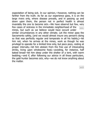 111
113
expectation of being sick. In our opinion,—however, nothing can be
farther from the truth. As far as our experience goes, it is on the
large rivers only, where disease prevails, and in passing up and
down upon them, the person not in perfect health is almost
invariably the one to become sick.—We have observd but few, very
few cases of sickness in the immediate neighborhood of the
mines, but such as we believe would have occurd under
similar circumstances in any other climate. Let the miner pass the
Sacramento safely, (and we would almost insure any person’s doing
so that was perfectly regular and temperate in all his habits,)—let
him not, when he arrives at the mines, work as though he was
privilegd to operate for a limited time only, but poco poco, resting at
proper intervals,—let him abstain from the free use of intoxicating
drinks, living upon wholesome food,—avoiding, for instance, half
baked bread—let him sleep under the shelter of a tent, with warm
bedding,—and if, after following our advice in all these particulars,
the gold hunter becomes sick, why—we do not know anything about
the matter.
 