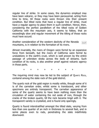 117
regular line of strike. In some cases, the dynamics employd may
have been volcanic, or they may have been paroxysmal, acting from
time to time, till those rocks were thrown into their present
condition. But tilted rocks that have a regular line of strike, must
have a regular agency to place them in such condition. Hence, then,
considering the perfect parallelism of the tilted rocks of Golden
California with the mountain axis, it seems to follow, that an
exceedingly slow and regular movement of the tilting of those rocks
must have occurd.
Another consideration of the western declivity of the Neveda
mountains, is in relation to the formation of its rivers.
Almost invariably, the rivers of Oregon were formd by an expansive
force from beneath, but the rivers of California were formd by
undulations in the earth’s crust, which is well proven by the entire
passage of unbroken strata across the beds of streams. Such
condition of its rocks, is also another proof against volcanic agency
in those parts.
* * * * * * * *
The inquiring mind may now be led to the subject of Quartz Rock,
containd among the slate rock of the gold district.
The quartz rock of the gold region is mostly white, though some of it
is of the carnelian order, whilst some is translucent, and other
specimens are entirely transparent. The carnelian appearance of
some of the quartz seems to have been nothing more than the
circulation of water containing the red oxide of iron, through the
cracks of the broken quartz, till the rock became tingd with it. The
transparent variety is crystalizd, and is found only sparingly.
Quartz is found interstratified amongst the tilted slate, varying from
less than one quarter of an inch in thickness to several feet, and in
some places even to rods, penetrating the slate indefinitely
downward.
 