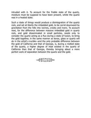 intruded with it. To account for the friable state of the quartz,
moisture must be supposd to have been present, whilst the quartz
was in a heated state.
Such a state of things would produce a disintegration of the quartz
rock, and set at liberty the imbedded gold, to be carrid downward by
gravitation from the hills into ravines, creeks and rivers. To account
next, for the difference between massive imbedded gold in quartz
rock, and gold disseminated in small particles, needs only to
consider the quartz acting as a flux during a state of fusion, to bring
the gold together, in the same manner as borax, glass or quartz will
do in the artist’s crucible—and the only probable difference between
the gold of California and that of Georgia, is, during a melted state
of the quartz, a higher degree of heat existed in the quartz of
California than that of Georgia, thereby bringing about a more
perfect work of separation between the quartz and the gold.
 